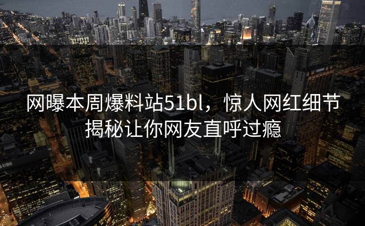 网曝本周爆料站51bl，惊人网红细节揭秘让你网友直呼过瘾