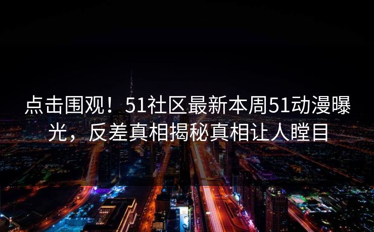 点击围观！51社区最新本周51动漫曝光，反差真相揭秘真相让人瞠目
