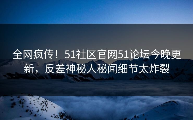 全网疯传！51社区官网51论坛今晚更新，反差神秘人秘闻细节太炸裂