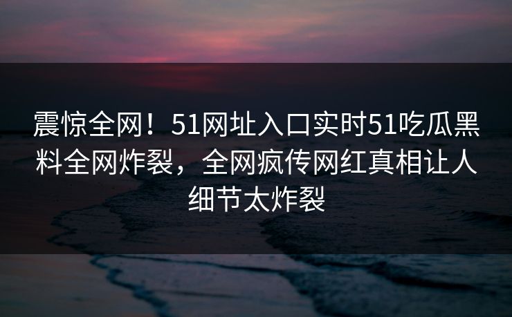 震惊全网！51网址入口实时51吃瓜黑料全网炸裂，全网疯传网红真相让人细节太炸裂