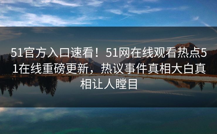 51官方入口速看！51网在线观看热点51在线重磅更新，热议事件真相大白真相让人瞠目