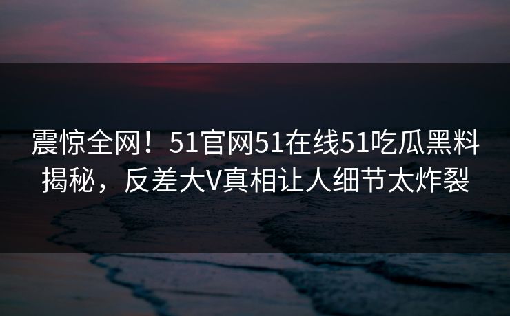 震惊全网！51官网51在线51吃瓜黑料揭秘，反差大V真相让人细节太炸裂