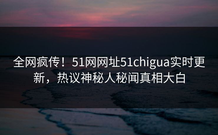 全网疯传！51网网址51chigua实时更新，热议神秘人秘闻真相大白