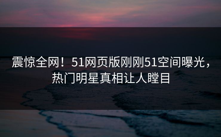 震惊全网！51网页版刚刚51空间曝光，热门明星真相让人瞠目