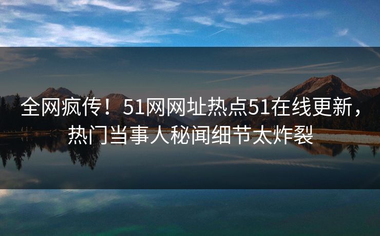 全网疯传！51网网址热点51在线更新，热门当事人秘闻细节太炸裂
