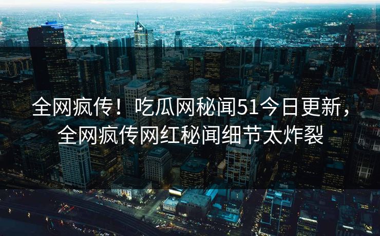 全网疯传！吃瓜网秘闻51今日更新，全网疯传网红秘闻细节太炸裂