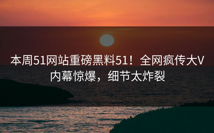 本周51网站重磅黑料51！全网疯传大V内幕惊爆，细节太炸裂