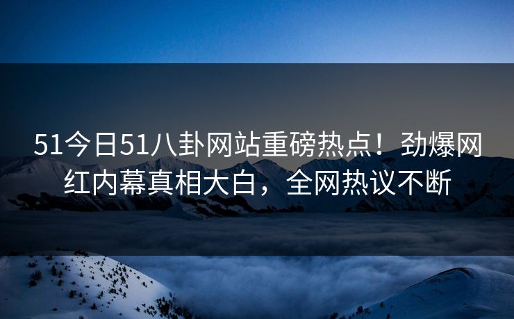51今日51八卦网站重磅热点！劲爆网红内幕真相大白，全网热议不断