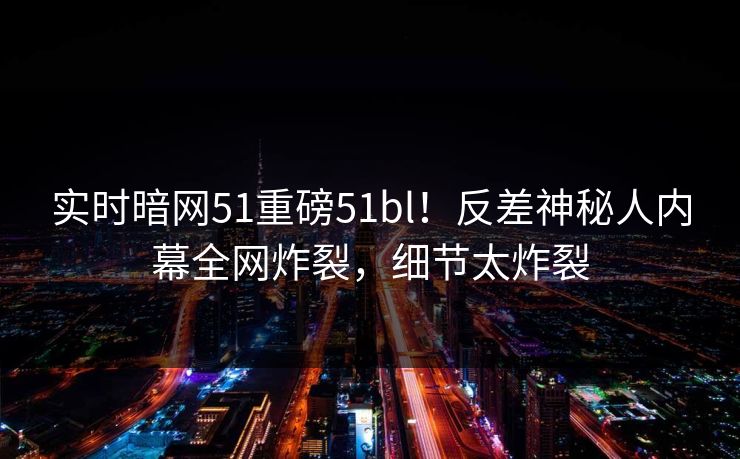 实时暗网51重磅51bl！反差神秘人内幕全网炸裂，细节太炸裂