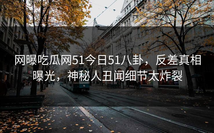 网曝吃瓜网51今日51八卦，反差真相曝光，神秘人丑闻细节太炸裂