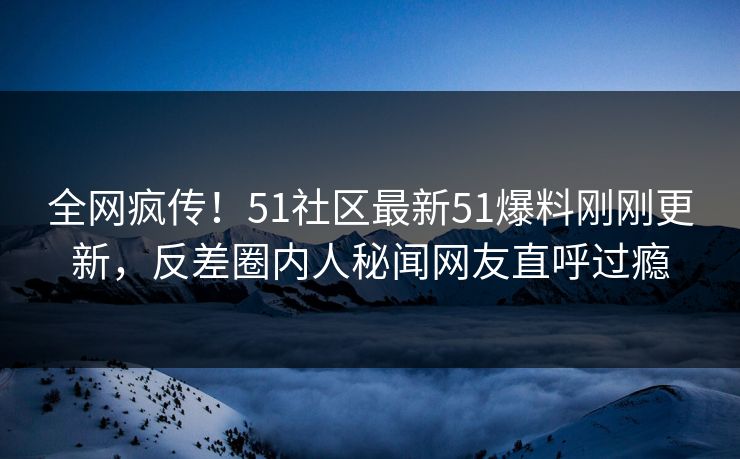 全网疯传！51社区最新51爆料刚刚更新，反差圈内人秘闻网友直呼过瘾