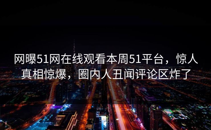 网曝51网在线观看本周51平台，惊人真相惊爆，圈内人丑闻评论区炸了