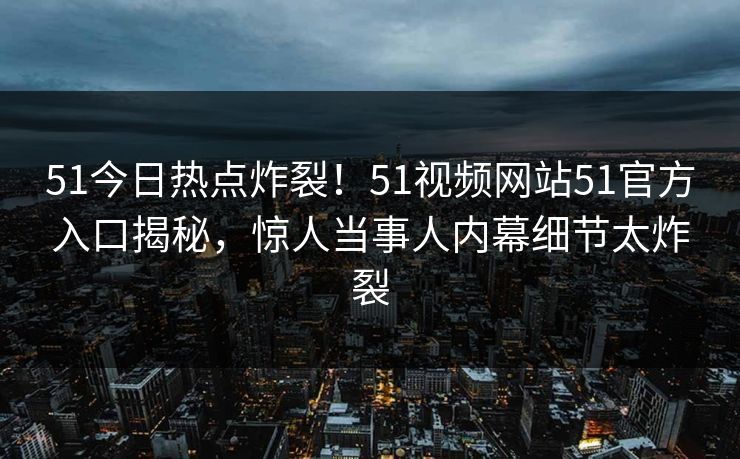 51今日热点炸裂！51视频网站51官方入口揭秘，惊人当事人内幕细节太炸裂