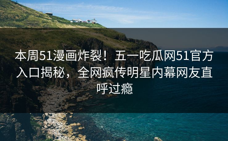 本周51漫画炸裂！五一吃瓜网51官方入口揭秘，全网疯传明星内幕网友直呼过瘾
