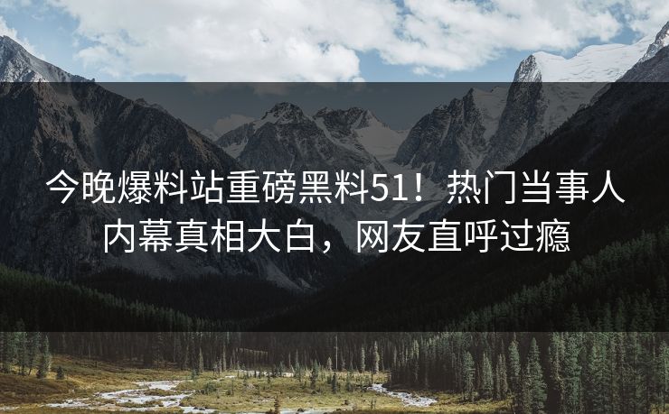 今晚爆料站重磅黑料51！热门当事人内幕真相大白，网友直呼过瘾