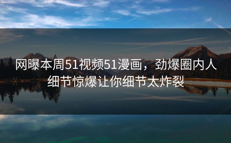 网曝本周51视频51漫画，劲爆圈内人细节惊爆让你细节太炸裂
