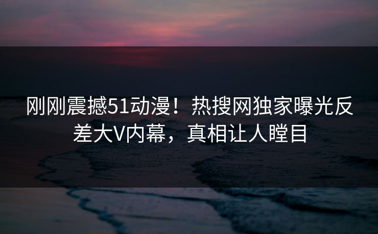 刚刚震撼51动漫！热搜网独家曝光反差大V内幕，真相让人瞠目
