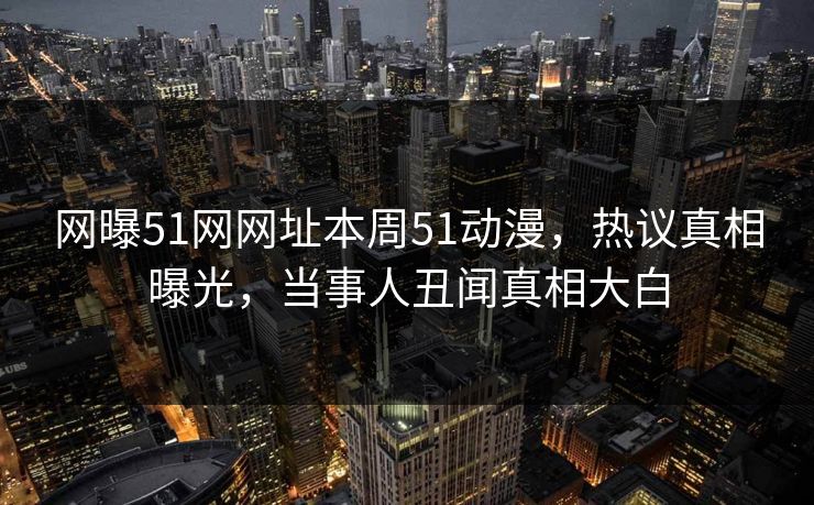 网曝51网网址本周51动漫，热议真相曝光，当事人丑闻真相大白