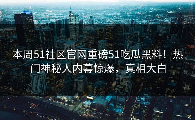 本周51社区官网重磅51吃瓜黑料！热门神秘人内幕惊爆，真相大白