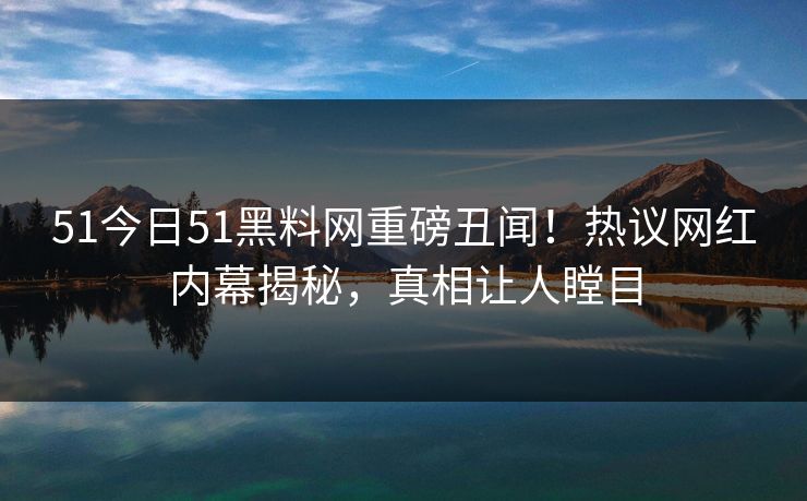 51今日51黑料网重磅丑闻！热议网红内幕揭秘，真相让人瞠目