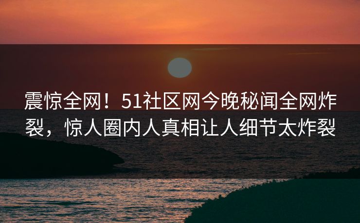 震惊全网！51社区网今晚秘闻全网炸裂，惊人圈内人真相让人细节太炸裂
