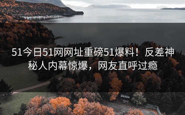 51今日51网网址重磅51爆料！反差神秘人内幕惊爆，网友直呼过瘾