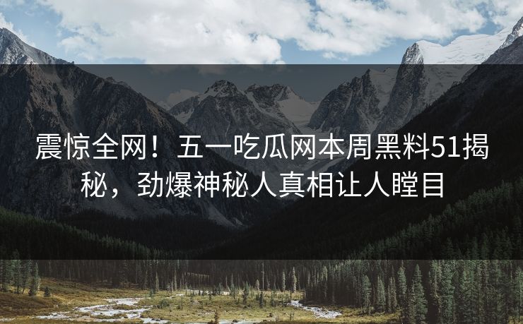 震惊全网！五一吃瓜网本周黑料51揭秘，劲爆神秘人真相让人瞠目