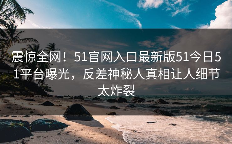 震惊全网！51官网入口最新版51今日51平台曝光，反差神秘人真相让人细节太炸裂