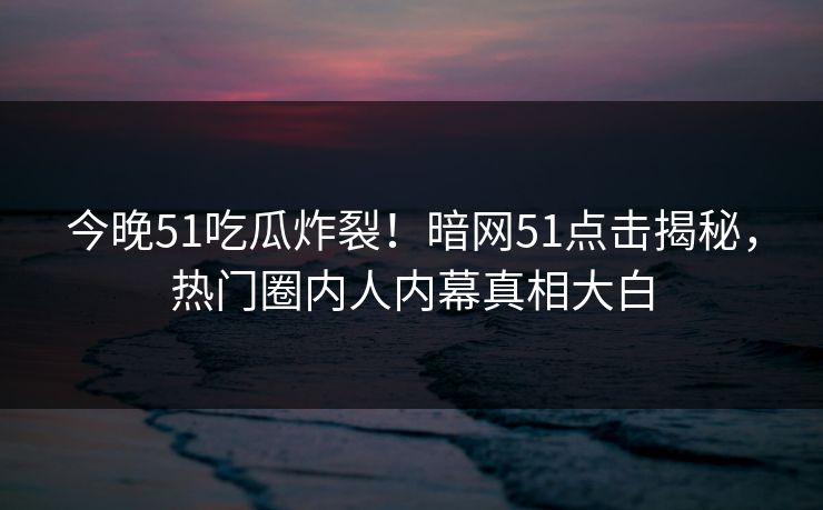 今晚51吃瓜炸裂！暗网51点击揭秘，热门圈内人内幕真相大白