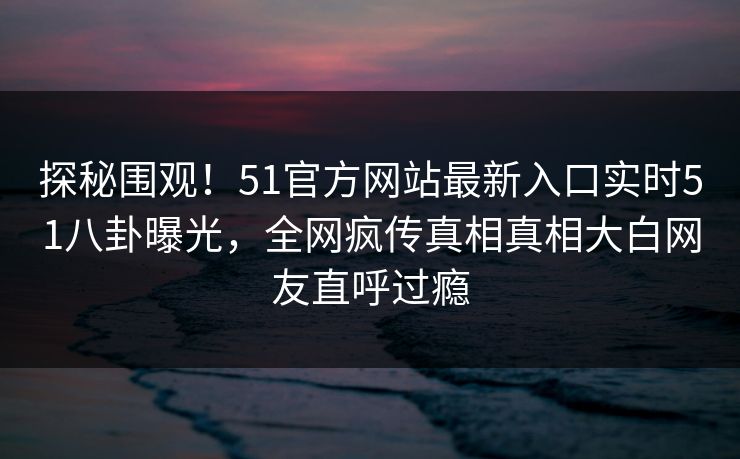 探秘围观！51官方网站最新入口实时51八卦曝光，全网疯传真相真相大白网友直呼过瘾