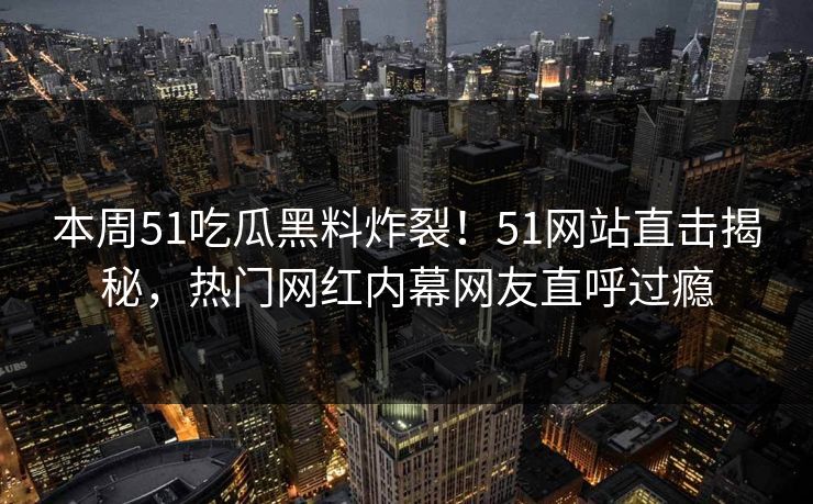 本周51吃瓜黑料炸裂！51网站直击揭秘，热门网红内幕网友直呼过瘾