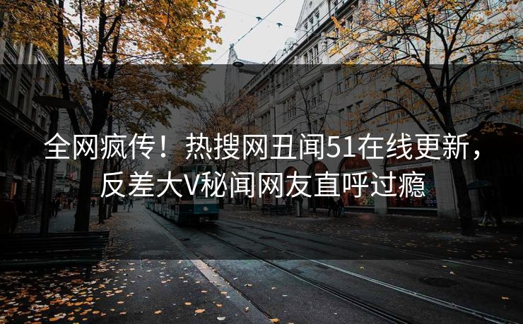 全网疯传！热搜网丑闻51在线更新，反差大V秘闻网友直呼过瘾