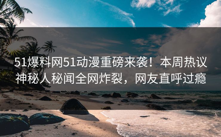 51爆料网51动漫重磅来袭！本周热议神秘人秘闻全网炸裂，网友直呼过瘾