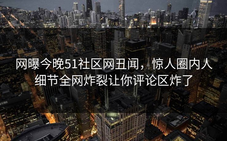 网曝今晚51社区网丑闻，惊人圈内人细节全网炸裂让你评论区炸了
