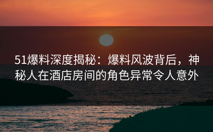 51爆料深度揭秘：爆料风波背后，神秘人在酒店房间的角色异常令人意外