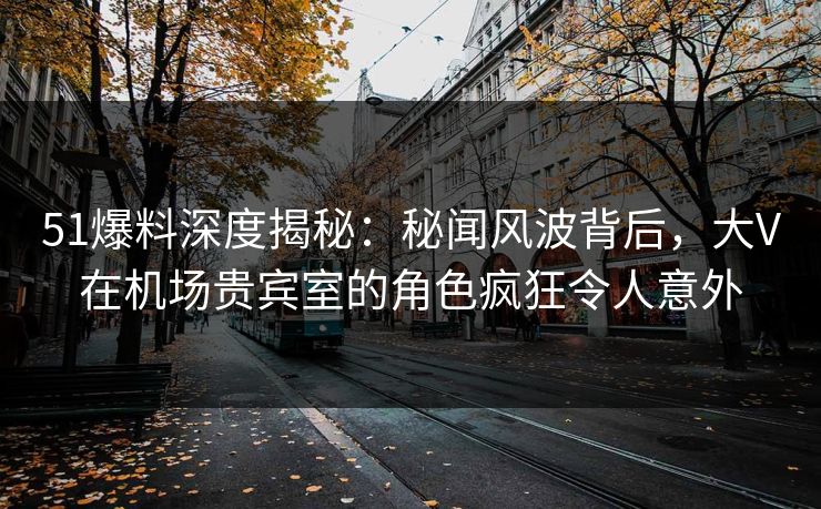 51爆料深度揭秘：秘闻风波背后，大V在机场贵宾室的角色疯狂令人意外