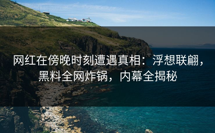 网红在傍晚时刻遭遇真相：浮想联翩，黑料全网炸锅，内幕全揭秘