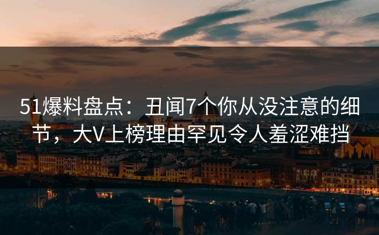 51爆料盘点：丑闻7个你从没注意的细节，大V上榜理由罕见令人羞涩难挡