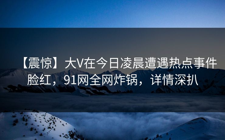 【震惊】大V在今日凌晨遭遇热点事件脸红，91网全网炸锅，详情深扒