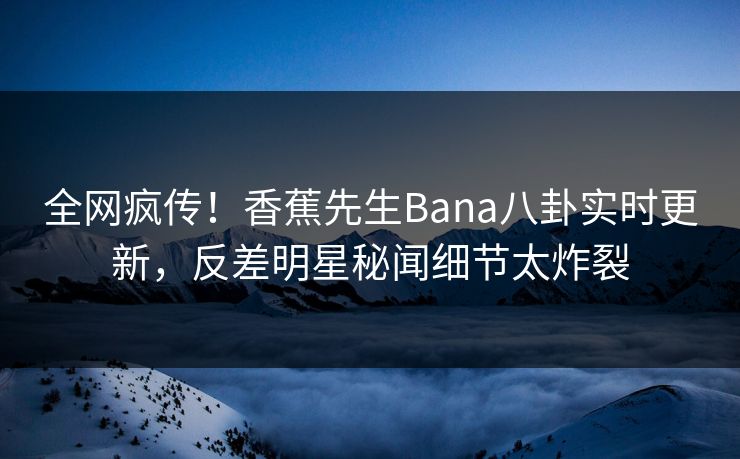 全网疯传！香蕉先生Bana八卦实时更新，反差明星秘闻细节太炸裂