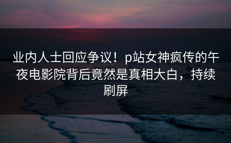 业内人士回应争议！p站女神疯传的午夜电影院背后竟然是真相大白，持续刷屏