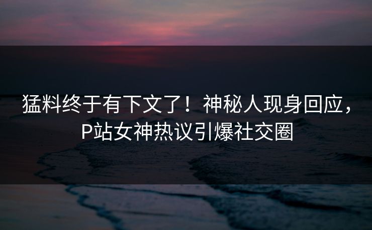 猛料终于有下文了！神秘人现身回应，P站女神热议引爆社交圈