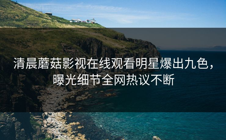 清晨蘑菇影视在线观看明星爆出九色，曝光细节全网热议不断