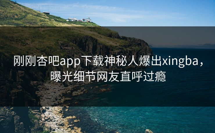刚刚杏吧app下载神秘人爆出xingba，曝光细节网友直呼过瘾