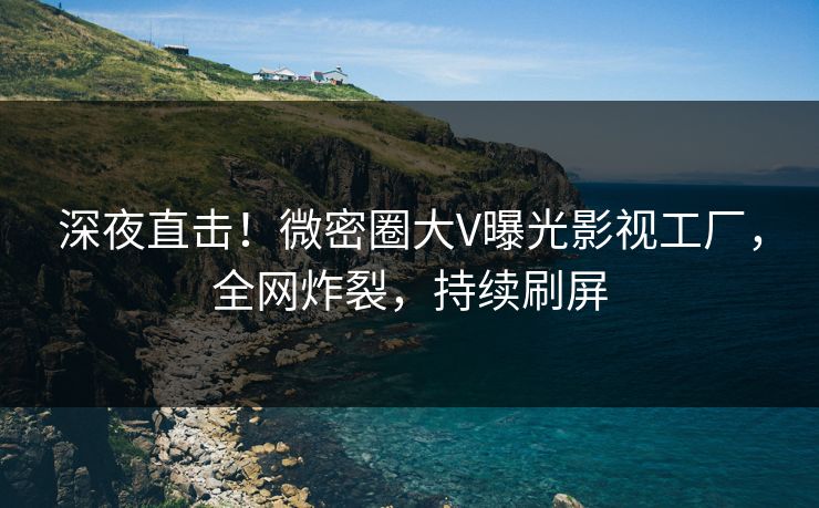 深夜直击！微密圈大V曝光影视工厂，全网炸裂，持续刷屏
