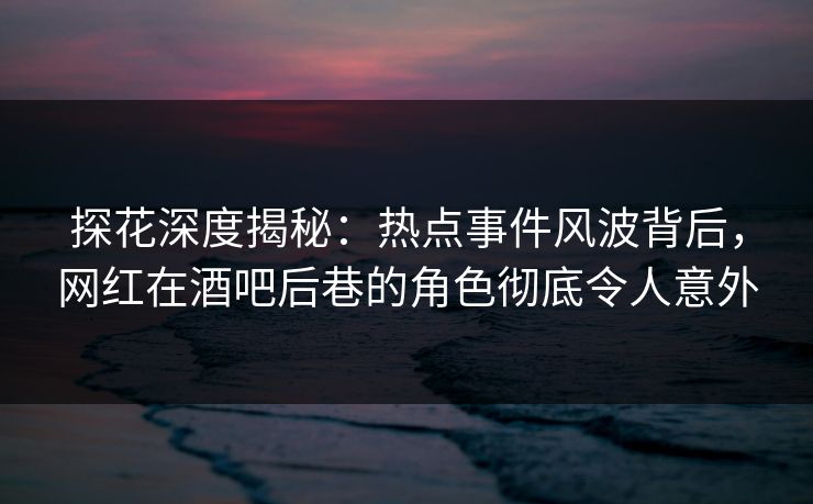 探花深度揭秘：热点事件风波背后，网红在酒吧后巷的角色彻底令人意外