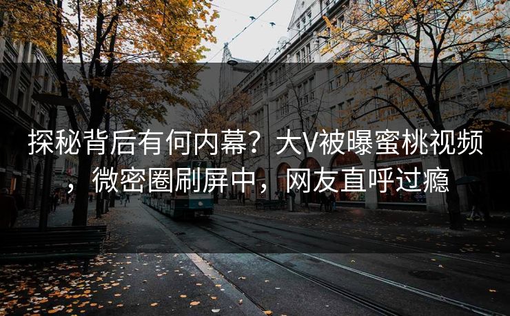探秘背后有何内幕？大V被曝蜜桃视频，微密圈刷屏中，网友直呼过瘾