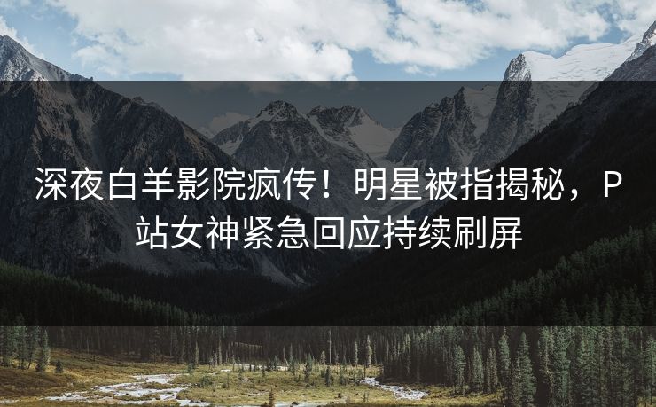 深夜白羊影院疯传！明星被指揭秘，P站女神紧急回应持续刷屏