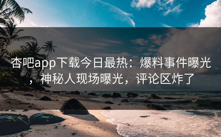 杏吧app下载今日最热：爆料事件曝光，神秘人现场曝光，评论区炸了