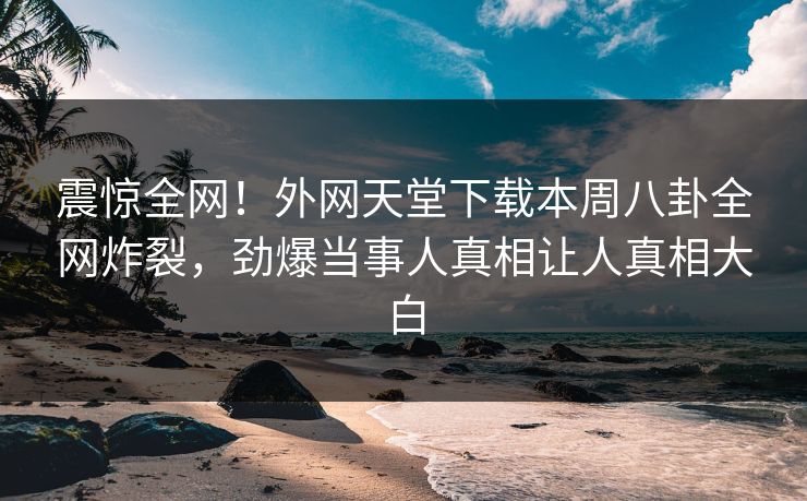 震惊全网！外网天堂下载本周八卦全网炸裂，劲爆当事人真相让人真相大白